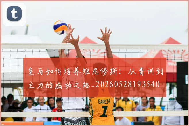 皇马如何培养维尼修斯：从青训到主力的成功之路_20260528193540