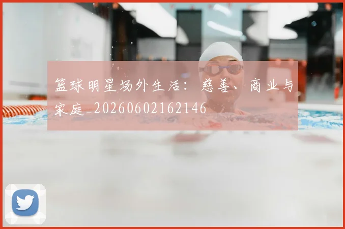 篮球明星场外生活:慈善、商业与家庭_20260602162146