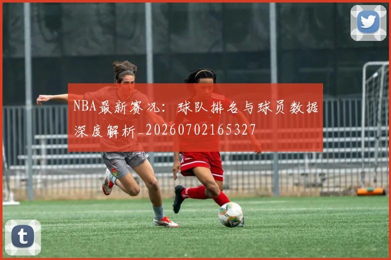 NBA最新赛况:球队排名与球员数据深度解析_20260702165327