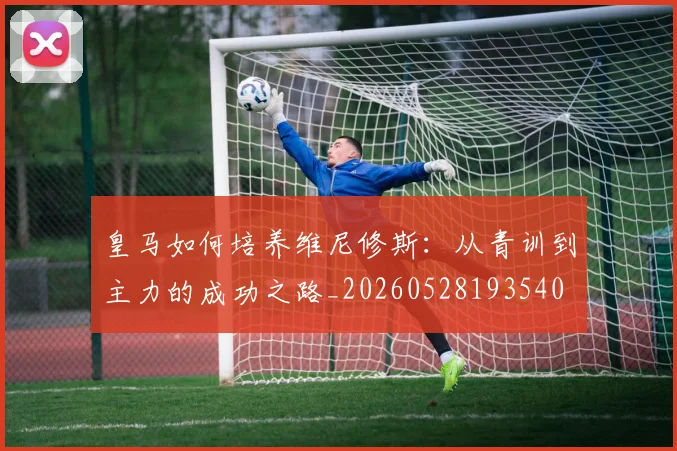 皇马如何培养维尼修斯:从青训到主力的成功之路_20260528193540