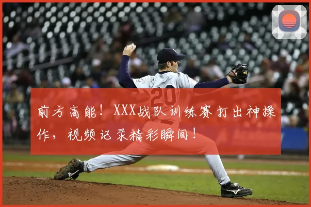 前方高能！XXX战队训练赛打出神操作，视频记录精彩瞬间！