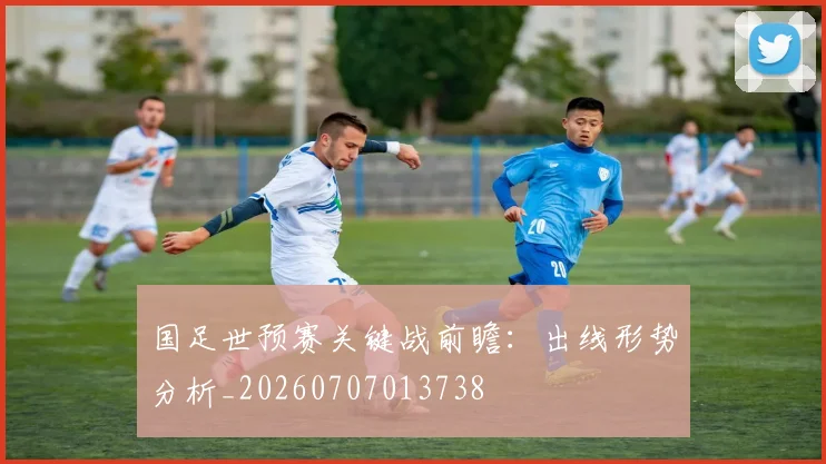 国足世预赛关键战前瞻：出线形势分析_20260707013738