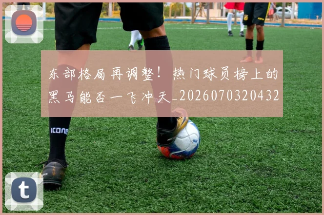 东部格局再调整!热门球员榜上的黑马能否一飞冲天_20260703204321
