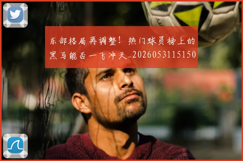 东部格局再调整！热门球员榜上的黑马能否一飞冲天_20260531151505