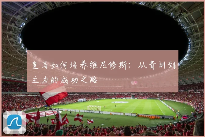 皇马如何培养维尼修斯：从青训到主力的成功之路