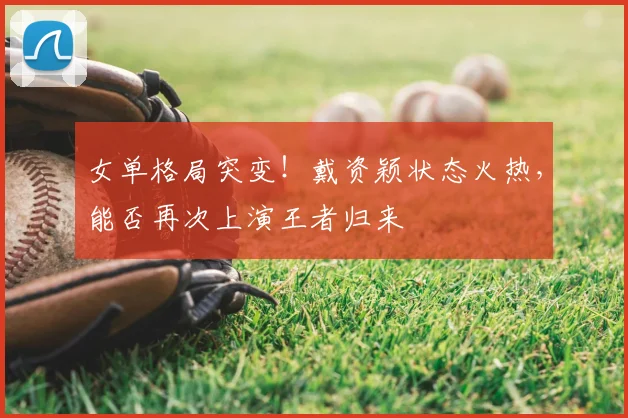 女单格局突变！戴资颖状态火热，能否再次上演王者归来