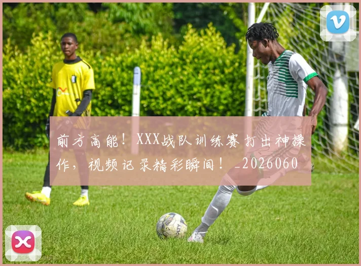 前方高能！XXX战队训练赛打出神操作，视频记录精彩瞬间！_20260602212607