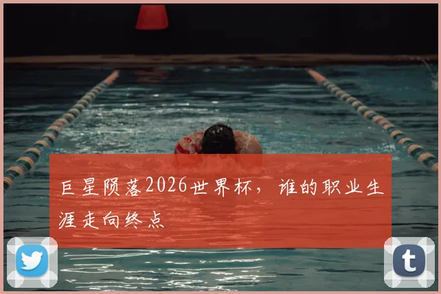 巨星陨落2026世界杯,谁的职业生涯走向终点