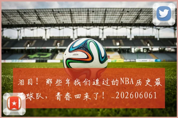 泪目！那些年我们追过的NBA历史最强球队，青春回来了！_20260606145914