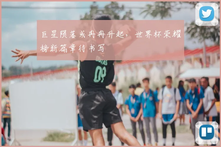 巨星陨落或冉冉升起，世界杯荣耀榜新篇章待书写