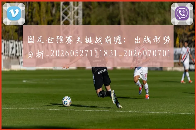 国足世预赛关键战前瞻：出线形势分析_20260527111831_20260707013739