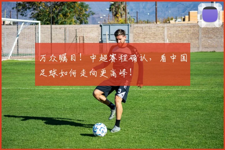 万众瞩目!中超赛程确认,看中国足球如何走向更高峰!