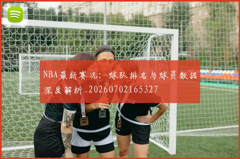 NBA最新赛况：球队排名与球员数据深度解析_20260702165327