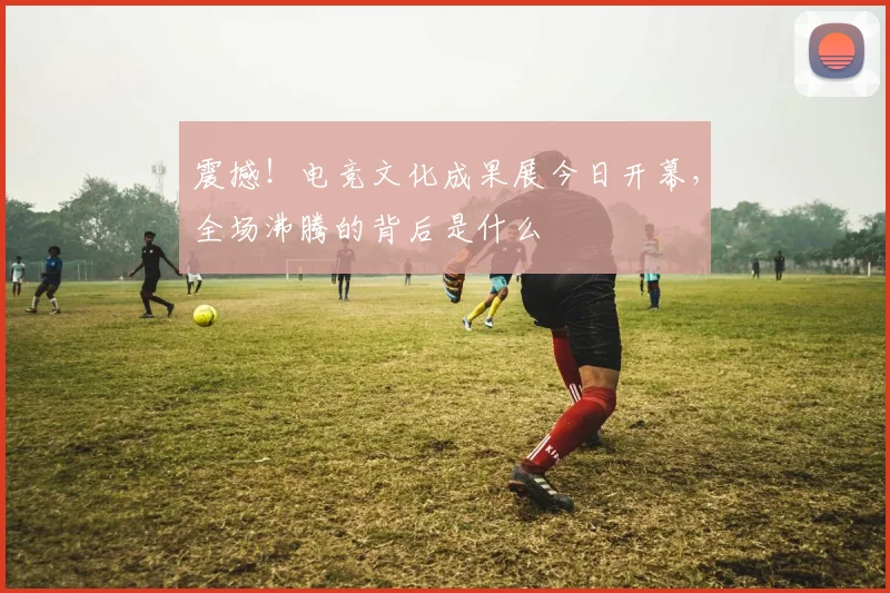 震撼！电竞文化成果展今日开幕，全场沸腾的背后是什么