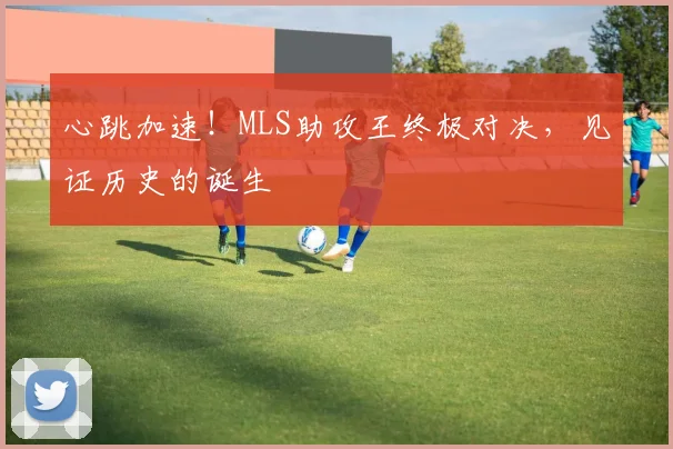 心跳加速！MLS助攻王终极对决，见证历史的诞生