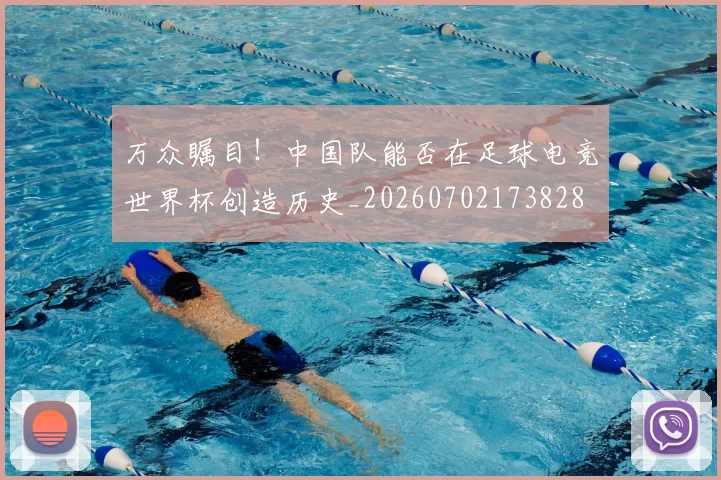 万众瞩目!中国队能否在足球电竞世界杯创造历史_20260702173828