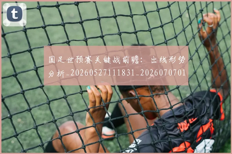 国足世预赛关键战前瞻：出线形势分析_20260527111831_20260707013739